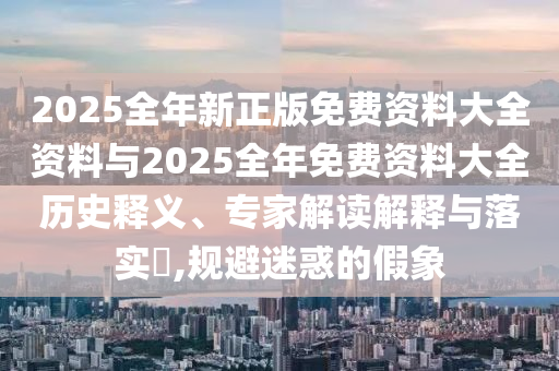 2025全年新正版免费资料大全资料与2025全年免费资料大全历史释义、专家解读解释与落实?,规避迷惑的假象